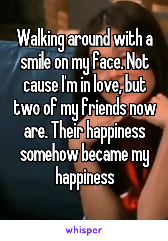 Walking around with a smile on my face. Not cause I'm in love, but two of my friends now are. Their happiness somehow became my happiness
