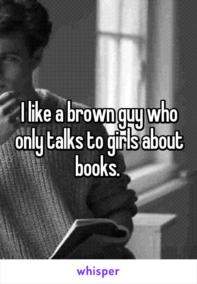 I like a brown guy who only talks to girls about books. 