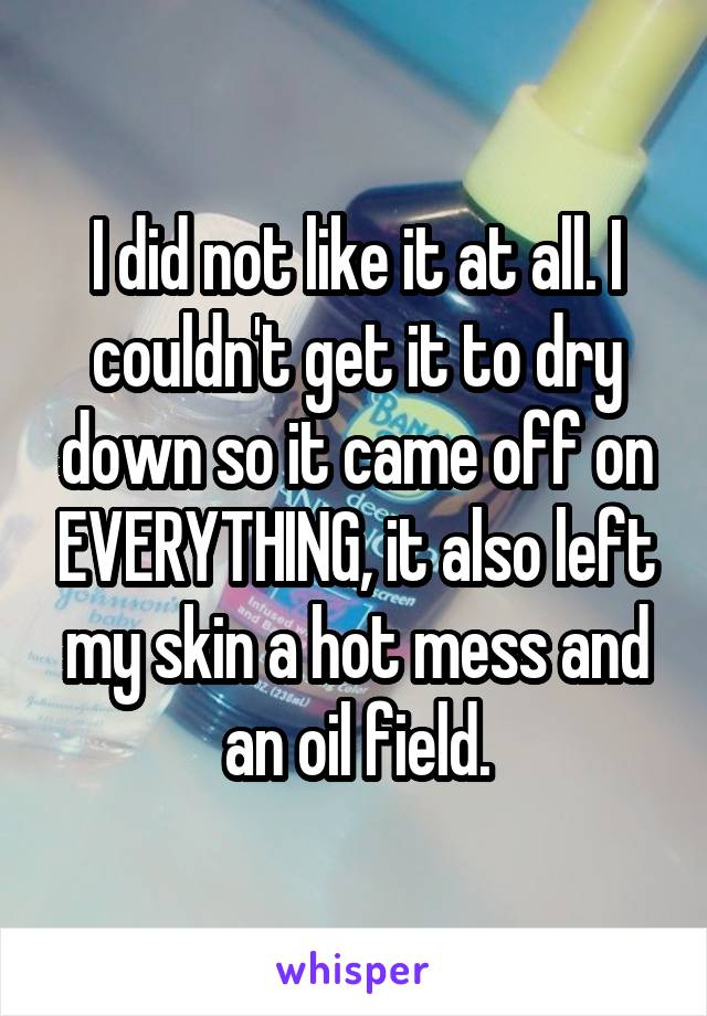 I did not like it at all. I couldn't get it to dry down so it came off on EVERYTHING, it also left my skin a hot mess and an oil field.