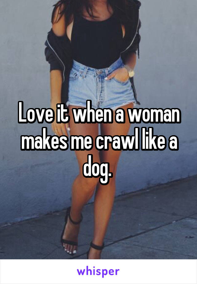 Love it when a woman makes me crawl like a dog. 