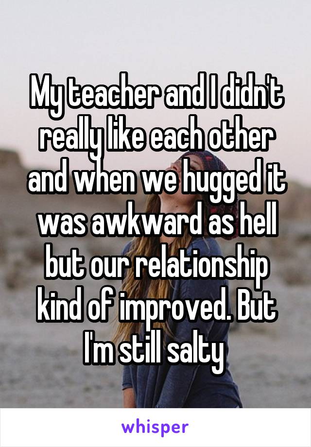 My teacher and I didn't really like each other and when we hugged it was awkward as hell but our relationship kind of improved. But I'm still salty 