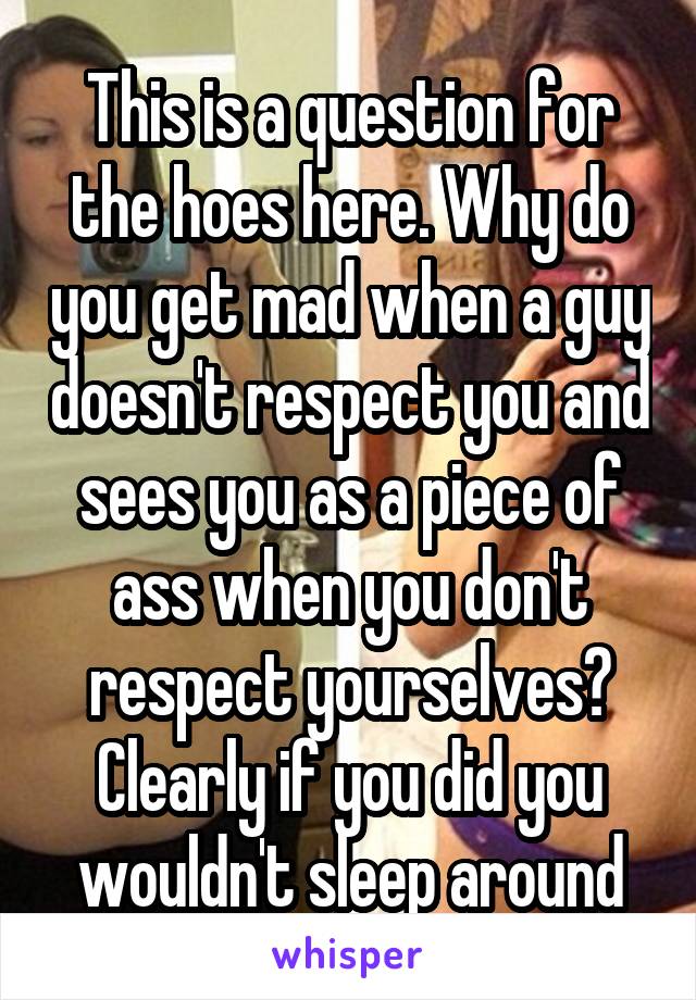 This is a question for the hoes here. Why do you get mad when a guy doesn't respect you and sees you as a piece of ass when you don't respect yourselves? Clearly if you did you wouldn't sleep around