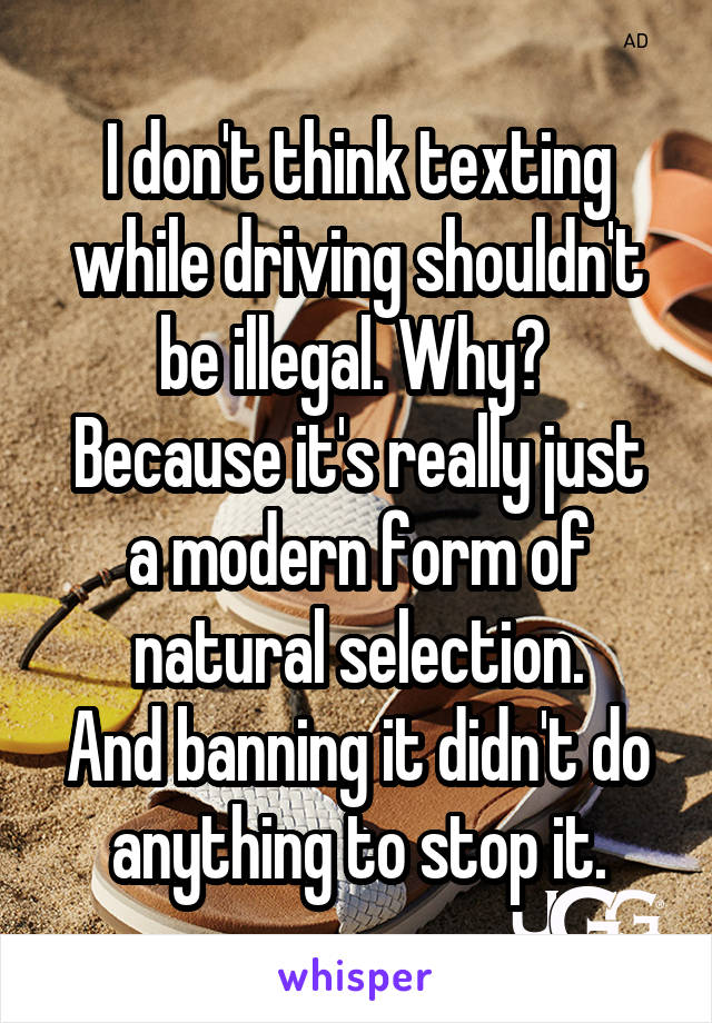 I don't think texting while driving shouldn't be illegal. Why? 
Because it's really just a modern form of natural selection.
And banning it didn't do anything to stop it.