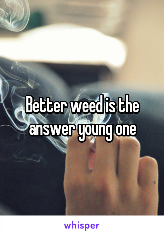 Better weed is the answer young one