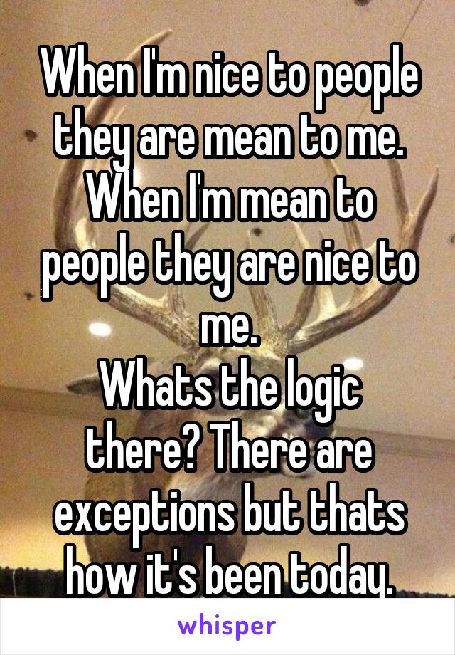 When I'm nice to people they are mean to me.
When I'm mean to people they are nice to me.
Whats the logic there? There are exceptions but thats how it's been today.