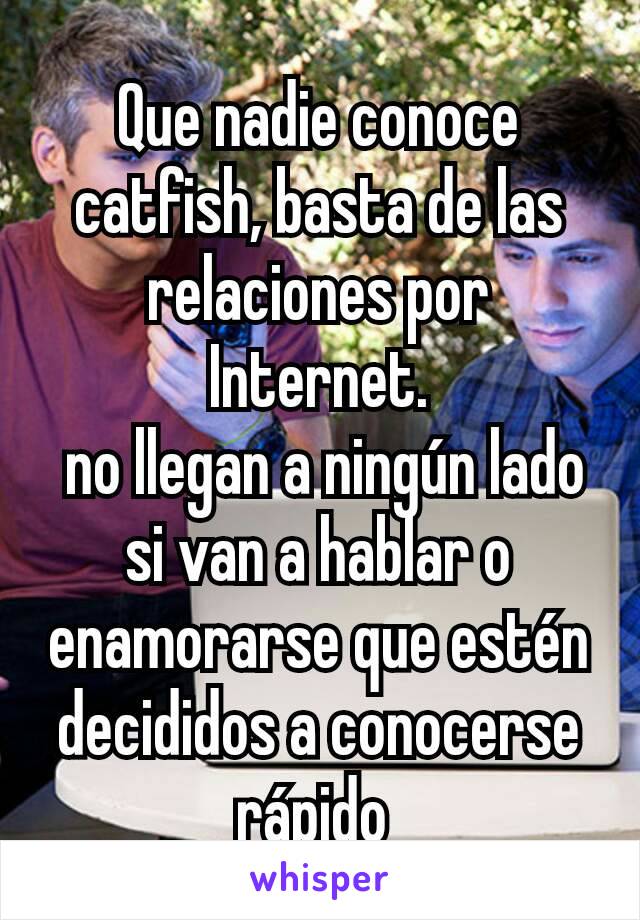 Que nadie conoce catfish, basta de las relaciones por Internet.
 no llegan a ningún lado si van a hablar o enamorarse que estén decididos a conocerse rápido 