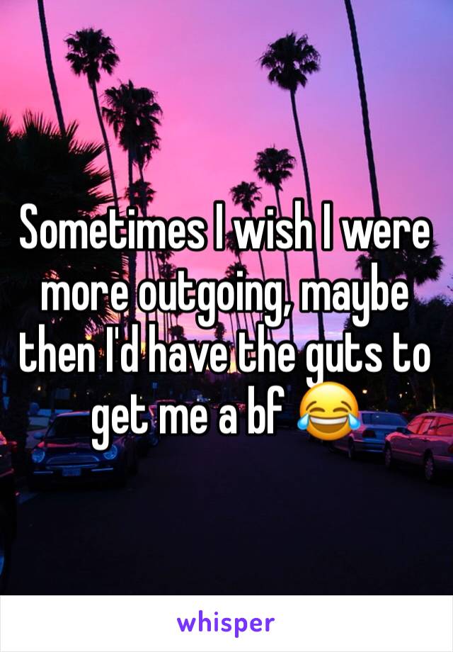 Sometimes I wish I were more outgoing, maybe then I'd have the guts to get me a bf 😂