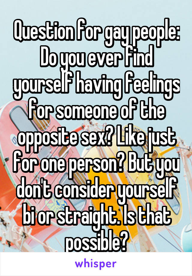 Question for gay people:
Do you ever find yourself having feelings for someone of the opposite sex? Like just for one person? But you don't consider yourself bi or straight. Is that possible?