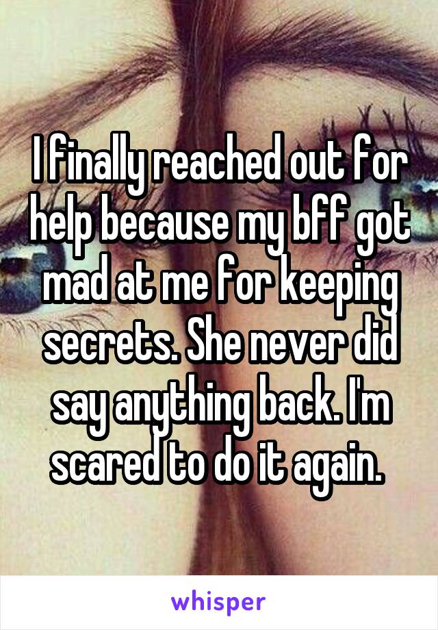 I finally reached out for help because my bff got mad at me for keeping secrets. She never did say anything back. I'm scared to do it again. 