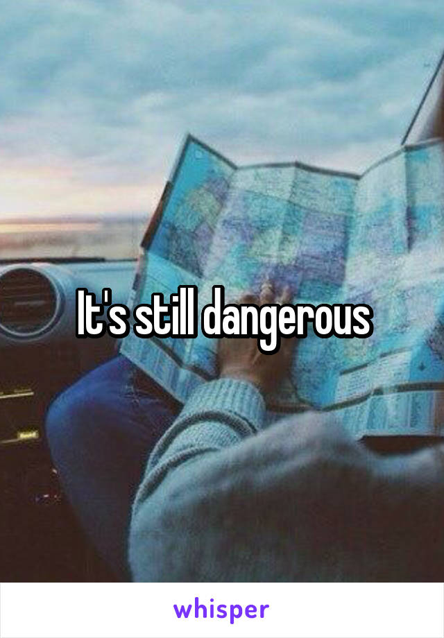 It's still dangerous