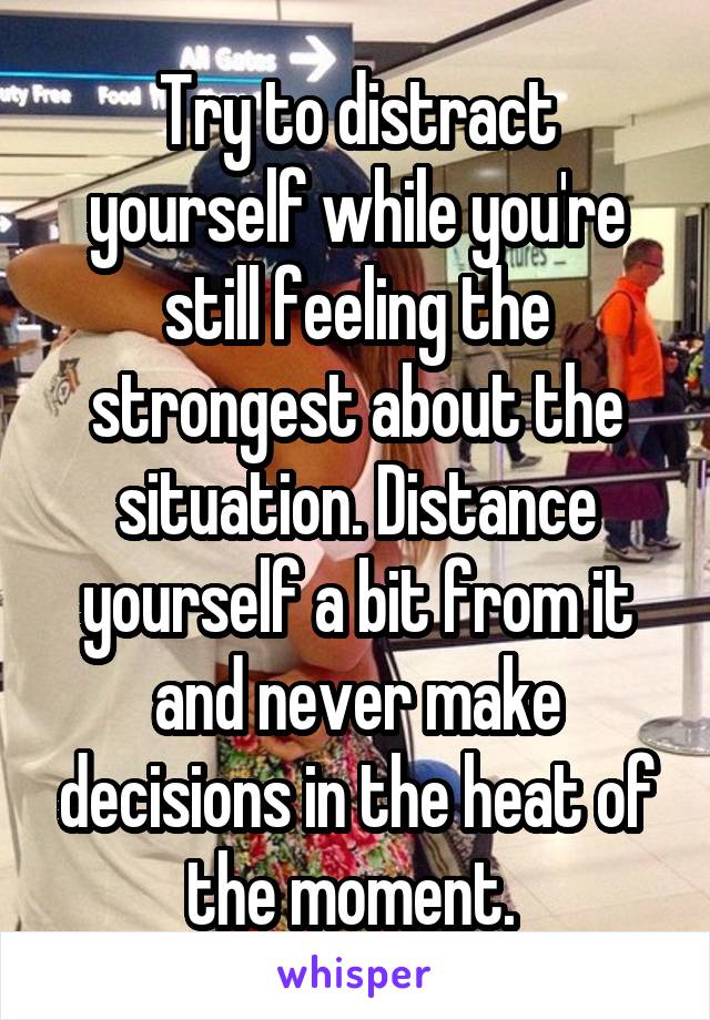 Try to distract yourself while you're still feeling the strongest about the situation. Distance yourself a bit from it and never make decisions in the heat of the moment. 