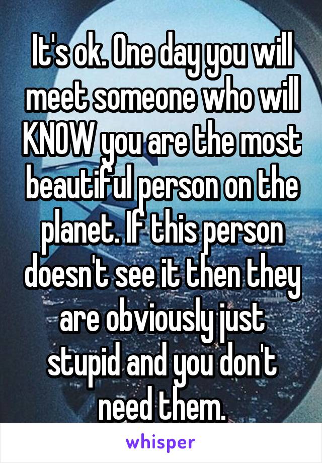 It's ok. One day you will meet someone who will KNOW you are the most beautiful person on the planet. If this person doesn't see it then they are obviously just stupid and you don't need them.