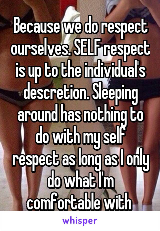 Because we do respect ourselves. SELF respect is up to the individual's descretion. Sleeping around has nothing to do with my self respect as long as I only do what I'm comfortable with 