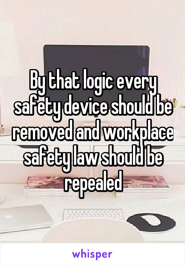 By that logic every safety device should be removed and workplace safety law should be repealed