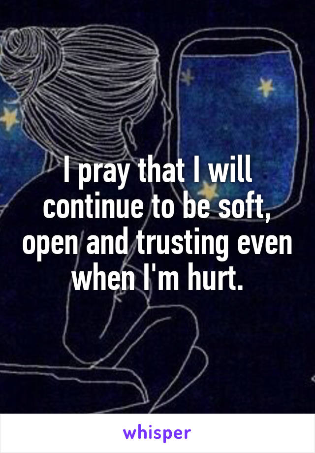 I pray that I will continue to be soft, open and trusting even when I'm hurt.