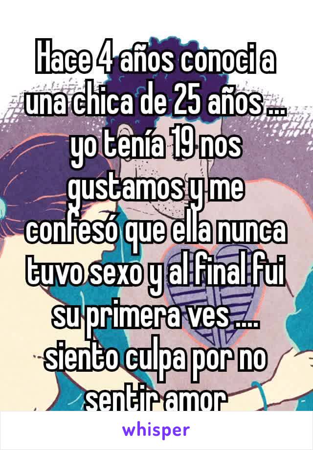 Hace 4 años conoci a una chica de 25 años ... yo tenía 19 nos gustamos y me confesó que ella nunca tuvo sexo y al final fui su primera ves .... siento culpa por no sentir amor