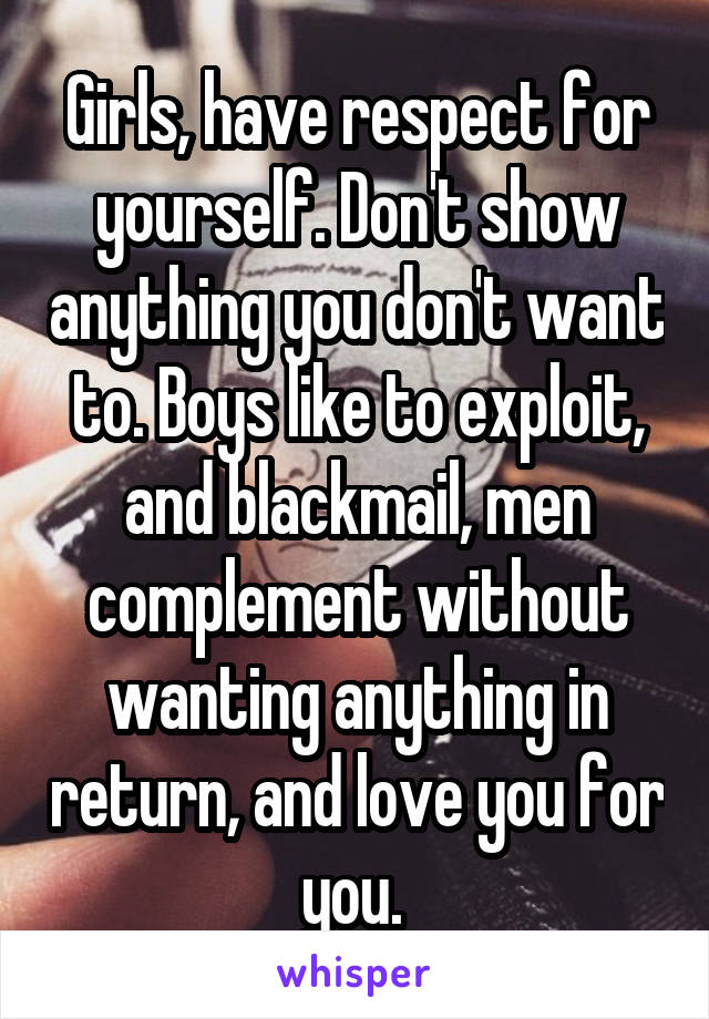 Girls, have respect for yourself. Don't show anything you don't want to. Boys like to exploit, and blackmail, men complement without wanting anything in return, and love you for you. 