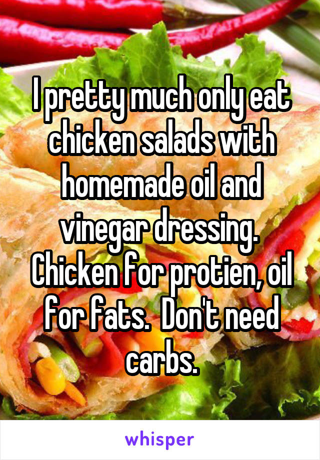 I pretty much only eat chicken salads with homemade oil and vinegar dressing.  Chicken for protien, oil for fats.  Don't need carbs.