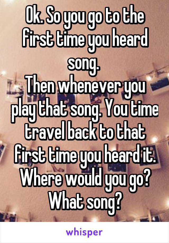 Ok. So you go to the first time you heard song. 
Then whenever you play that song. You time travel back to that first time you heard it. Where would you go?
What song?
