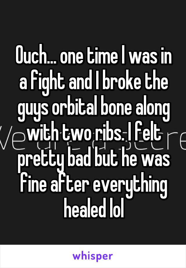 Ouch... one time I was in a fight and I broke the guys orbital bone along with two ribs. I felt pretty bad but he was fine after everything healed lol