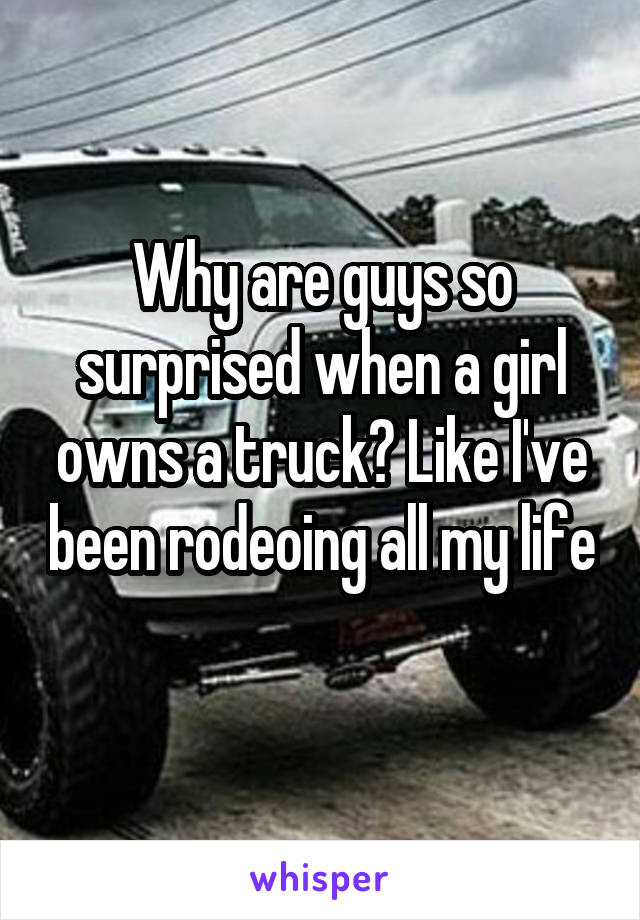 Why are guys so surprised when a girl owns a truck? Like I've been rodeoing all my life 