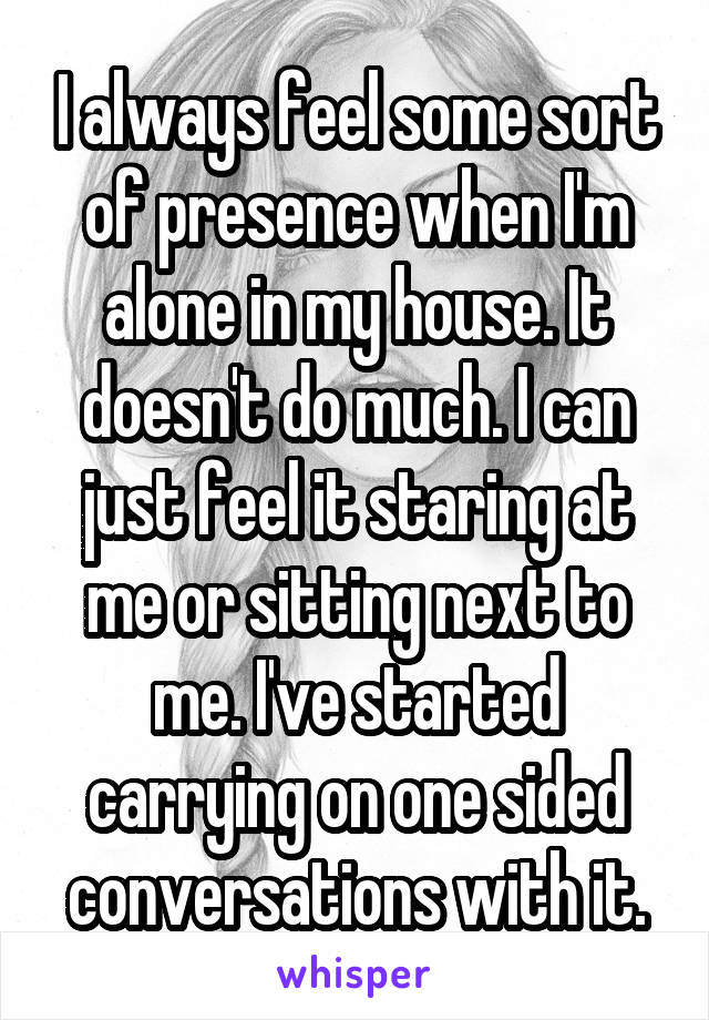 I always feel some sort of presence when I'm alone in my house. It doesn't do much. I can just feel it staring at me or sitting next to me. I've started carrying on one sided conversations with it.