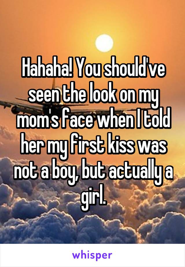 Hahaha! You should've seen the look on my mom's face when I told her my first kiss was not a boy, but actually a girl.