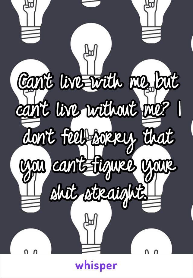 Can't live with me but can't live without me? I don't feel sorry that you can't figure your shit straight.