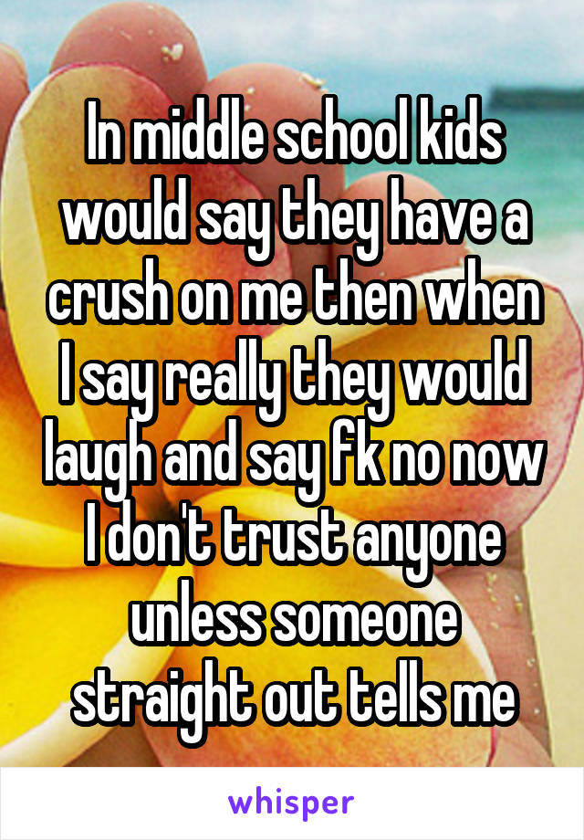 In middle school kids would say they have a crush on me then when I say really they would laugh and say fk no now I don't trust anyone unless someone straight out tells me