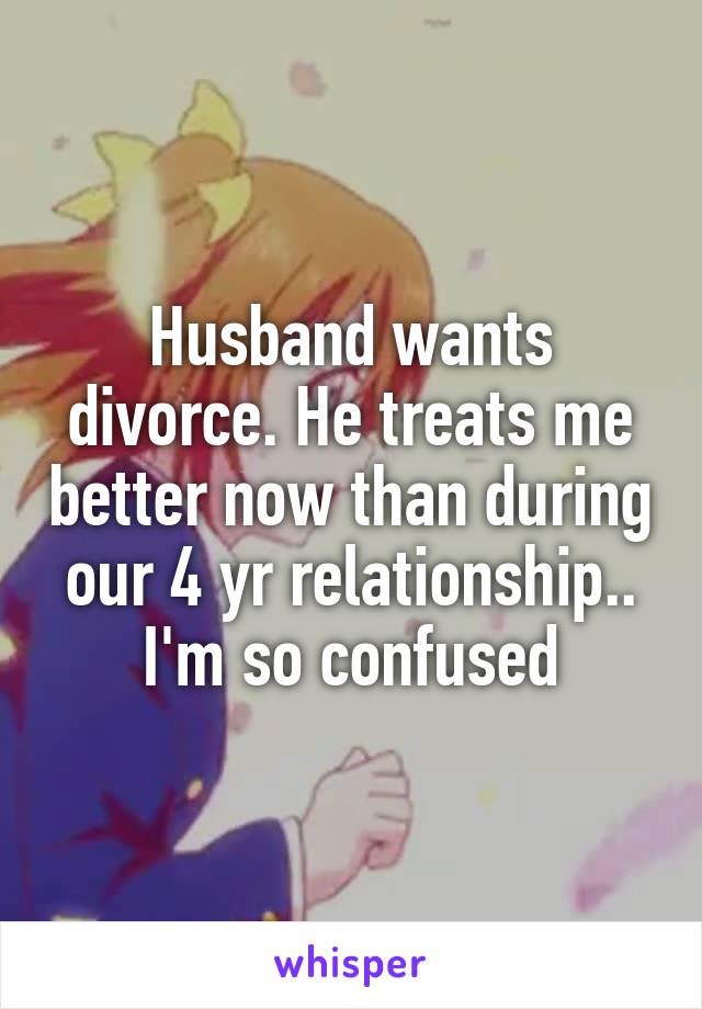 Husband wants divorce. He treats me better now than during our 4 yr relationship.. I'm so confused