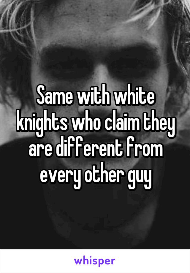 Same with white knights who claim they are different from every other guy