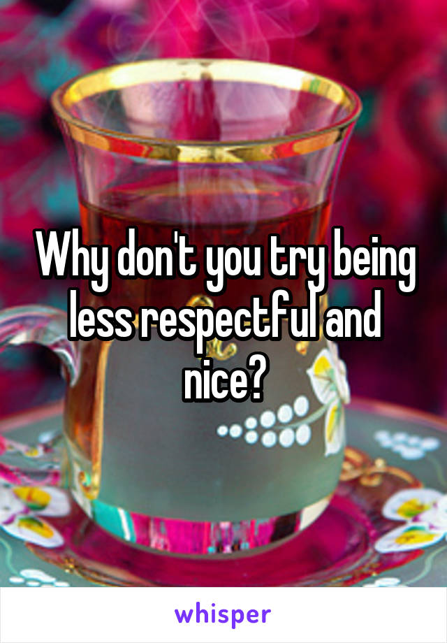 Why don't you try being less respectful and nice?