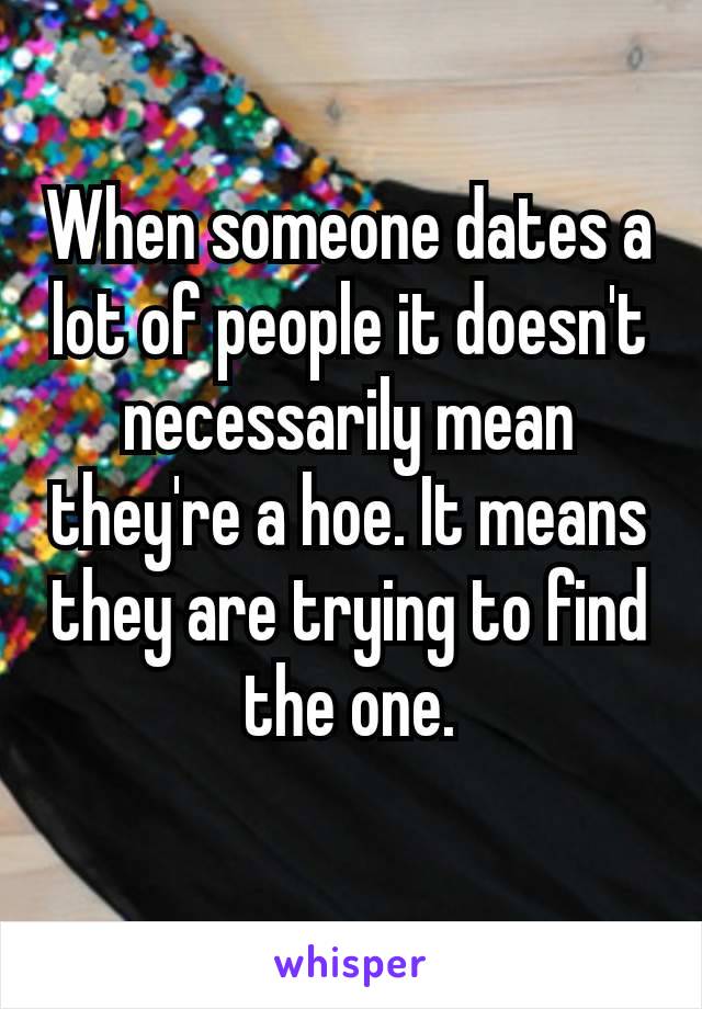 When someone​ dates a lot of people it doesn't necessarily mean they're a hoe. It means they are trying to find the one.