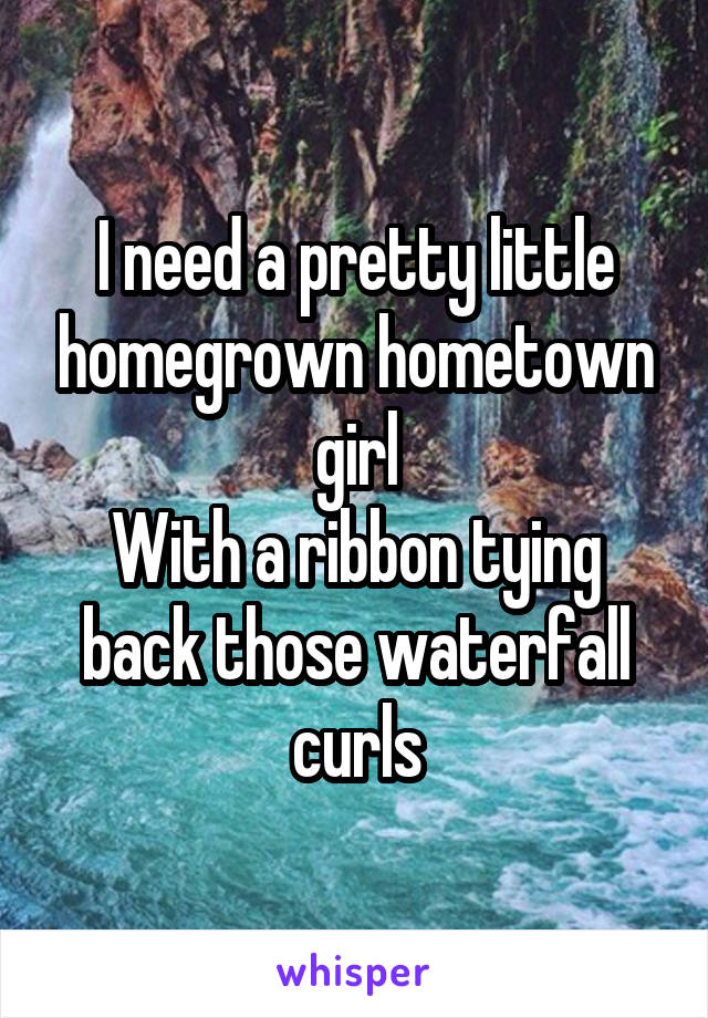 I need a pretty little homegrown hometown girl
With a ribbon tying back those waterfall curls