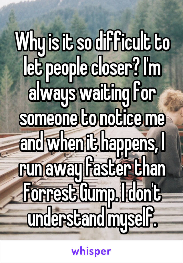 Why is it so difficult to let people closer? I'm always waiting for someone to notice me and when it happens, I run away faster than Forrest Gump. I don't understand myself.