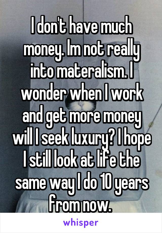 I don't have much money. Im not really into materalism. I wonder when I work and get more money will I seek luxury? I hope I still look at life the same way I do 10 years from now. 