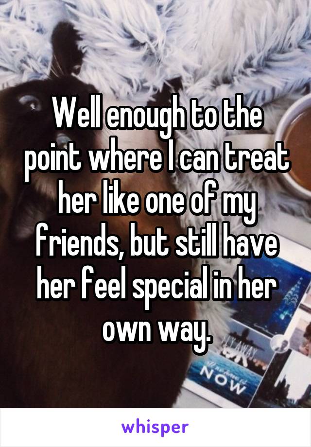 Well enough to the point where I can treat her like one of my friends, but still have her feel special in her own way.