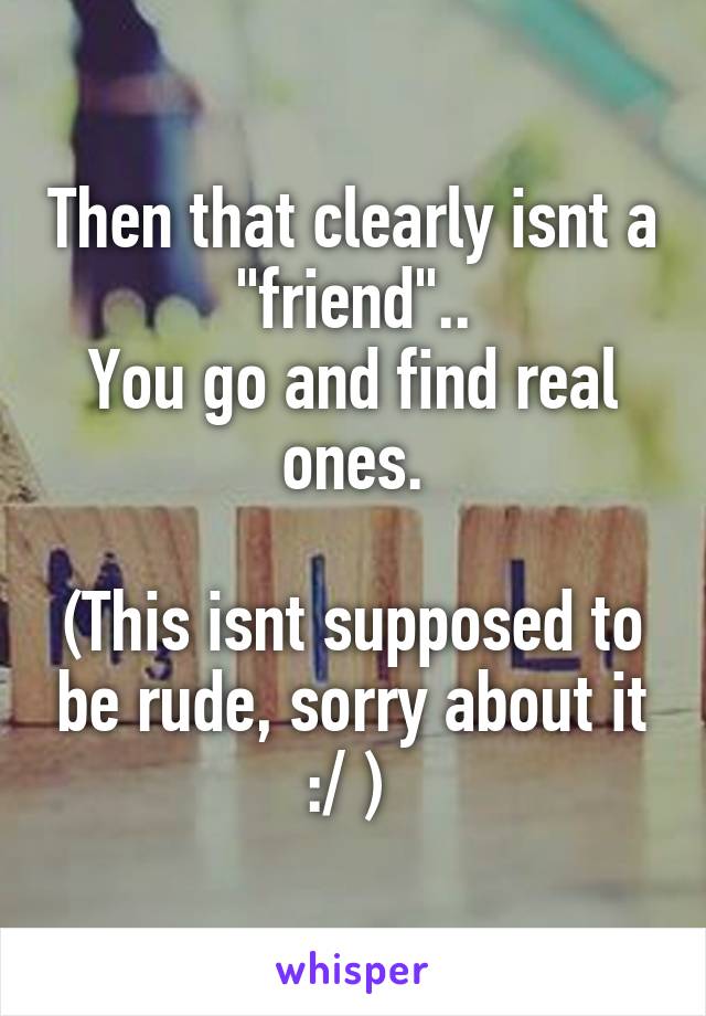 Then that clearly isnt a "friend"..
You go and find real ones.

(This isnt supposed to be rude, sorry about it :/ ) 