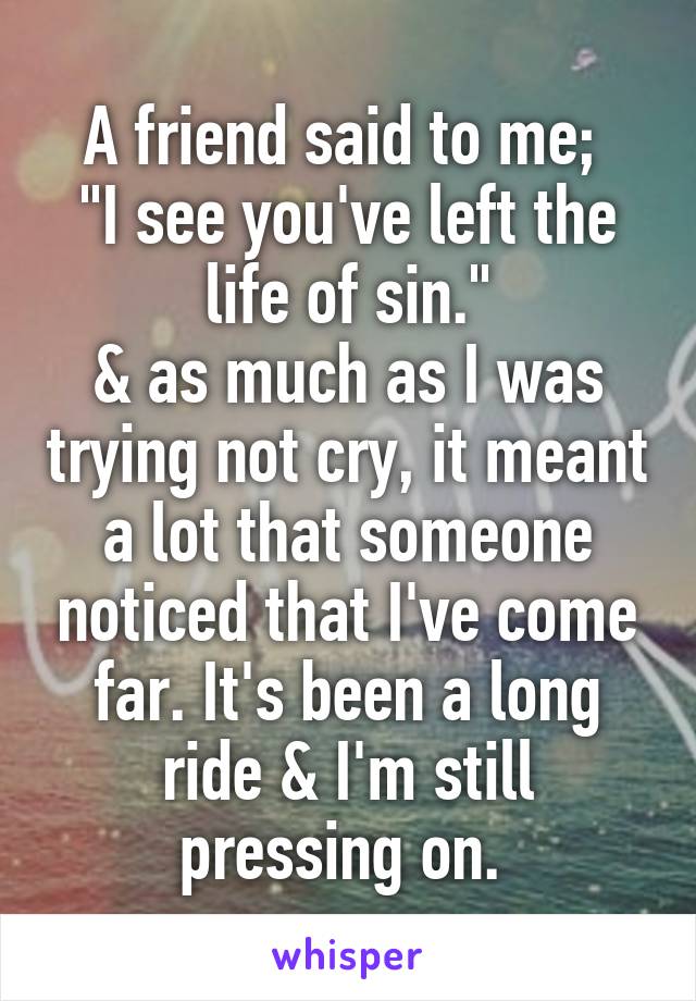 A friend said to me; 
"I see you've left the life of sin."
& as much as I was trying not cry, it meant a lot that someone noticed that I've come far. It's been a long ride & I'm still pressing on. 