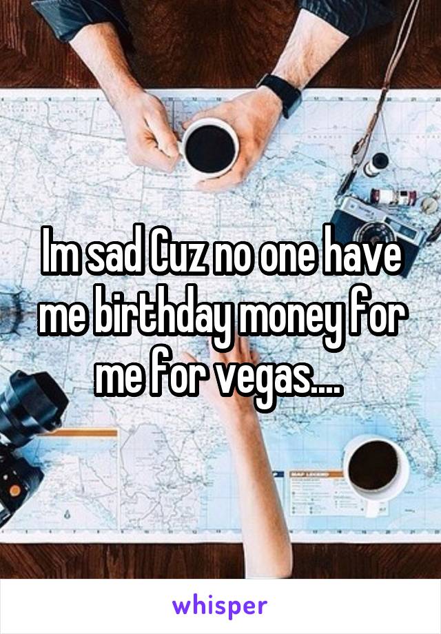 Im sad Cuz no one have me birthday money for me for vegas.... 