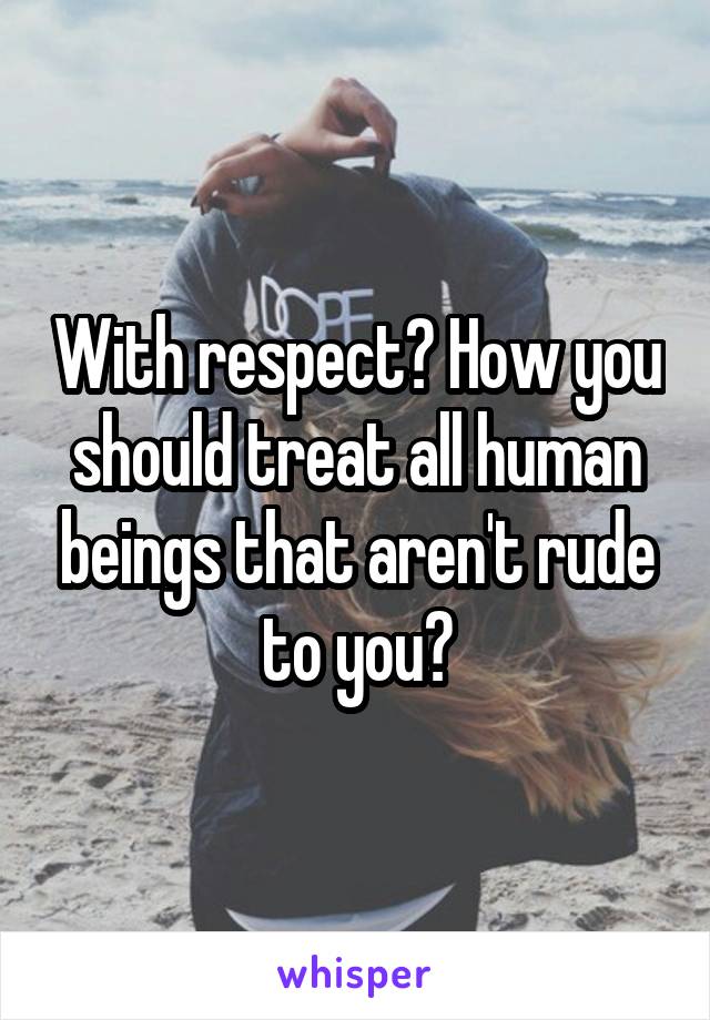 With respect? How you should treat all human beings that aren't rude to you?