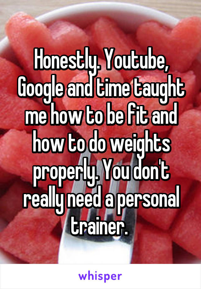 Honestly. Youtube, Google and time taught me how to be fit and how to do weights properly. You don't really need a personal trainer. 