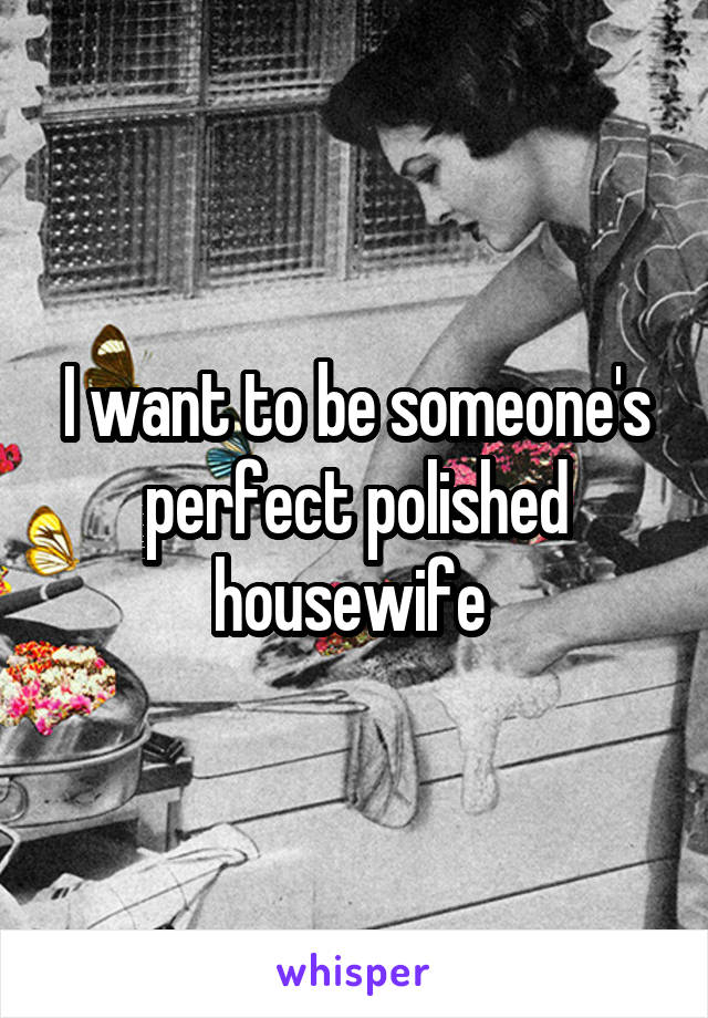 I want to be someone's perfect polished housewife 