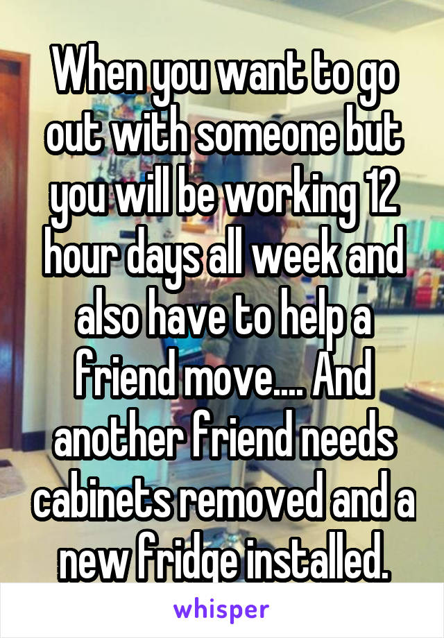 When you want to go out with someone but you will be working 12 hour days all week and also have to help a friend move.... And another friend needs cabinets removed and a new fridge installed.