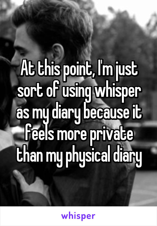 At this point, I'm just sort of using whisper as my diary because it feels more private than my physical diary