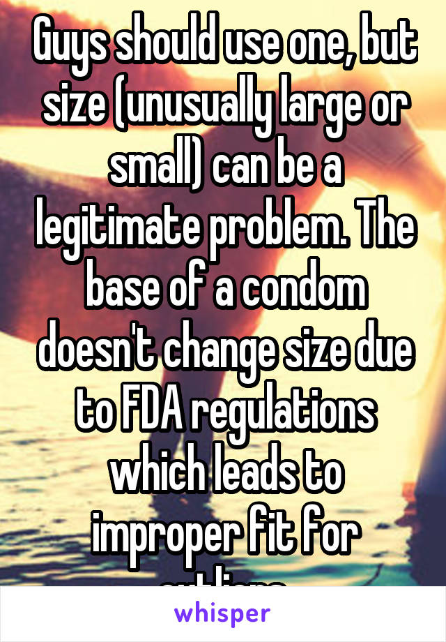 Guys should use one, but size (unusually large or small) can be a legitimate problem. The base of a condom doesn't change size due to FDA regulations which leads to improper fit for outliers.