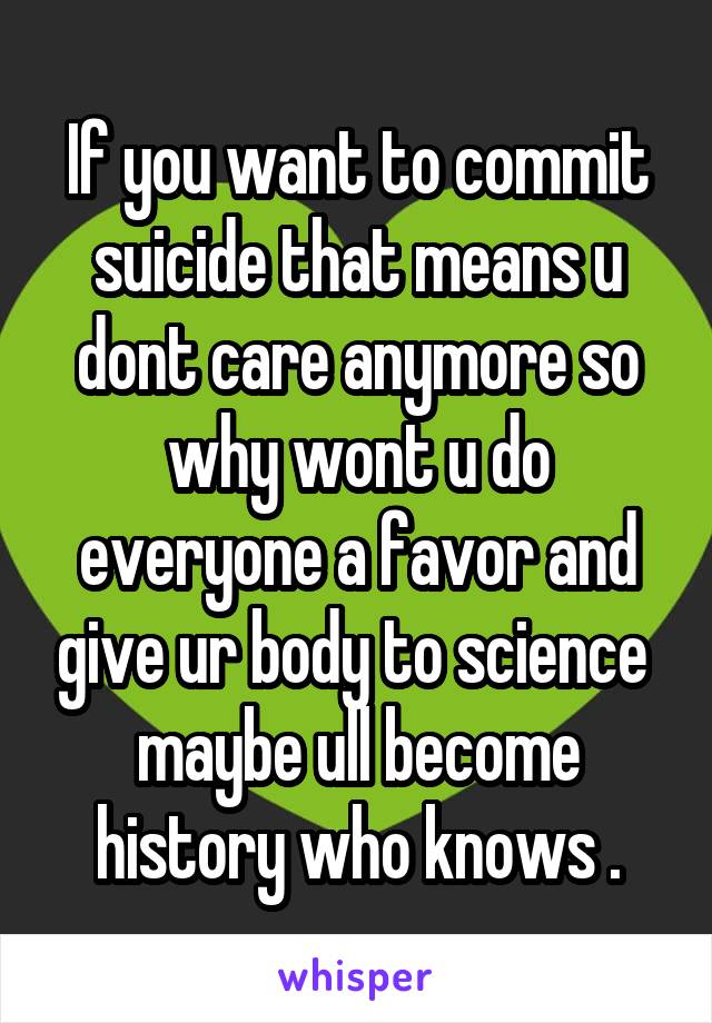 If you want to commit suicide that means u dont care anymore so why wont u do everyone a favor and give ur body to science  maybe ull become history who knows .