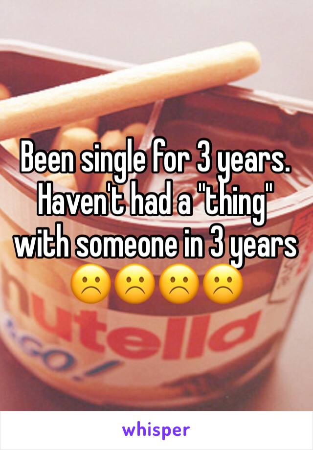 Been single for 3 years. Haven't had a "thing" with someone in 3 years ☹️☹️☹️☹️