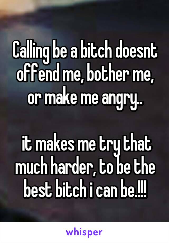 Calling be a bitch doesnt offend me, bother me, or make me angry..

 it makes me try that much harder, to be the best bitch i can be.!!!