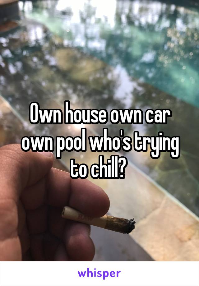 Own house own car own pool who's trying to chill? 